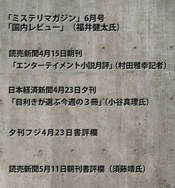 「ミステリマガジン」6月号「国内レビュー」（福井健太氏）、読売新聞4月15日朝刊「エンターテイメント小説月評」（村田雅幸記者）、夕刊フジ4月23日書評欄、日本経済新聞4月23日夕刊「目利きが選ぶ今週の３冊」（小谷真理氏）、読売新聞5月11日朝刊書評欄（須藤靖氏）
